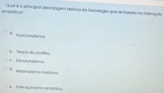 Qual é a principal abordagem teórica da Sociologia que se baseia na interação
simbólica?
a. Funcionalismo.
b. Teoria do conflito.
c. Estruturalismo.
d. Materialismo histórico.
e. Interaçãoismo simbólico.