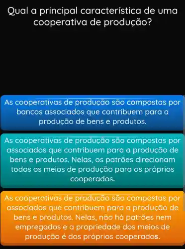 Qual a principal característ ica de uma
COO perativa de produção?
As cooperativas ; de produção são compostas por
bancos associados que contribuem para a
produção de bens e produtos.
As cooperativas de produção são compostas por
associados que contribuem para a proc	de
bens e produtos . Nelas, os patroes direcionam ionam
todos os meios de produção para os próprios
cooperados.
As cooperativas de produção são compostas por
associados que contribuem para a pro	de
bens e produtos Nelas, não há patrões nem