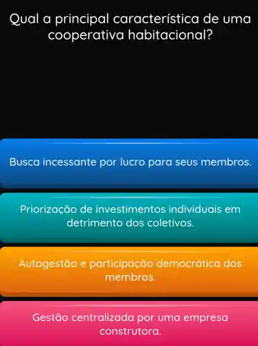 Qual a principal característicc I de uma
cooperativa habitacional?
Busca incessante por lucro para seus membros.
Priorização de investimentos individuais em
detrimento dos coletivos.
Autogestão e participação democrática dos
membros.
Gestão centralizada por uma empresa
construtora.