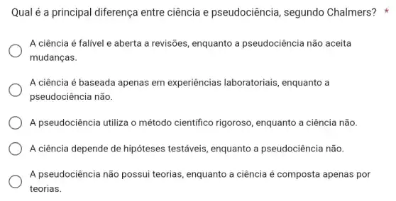 Qual é a principal diferença entre ciência e pseudociência , segundo Chalmers?
A ciência é falível e aberta a revisões , enquanto a pseudociência não aceita
mudanças.
A ciência é baseada apenas em experiências laboratoriais, enquanto a
pseudociência não.
A pseudociência utiliza o método científico rigoroso, enquanto a ciência não.
A ciência depende de hipóteses testáveis , enquanto a pseudociência não.
A pseudociência não possui teorias , enquanto a ciência é composta apenas por
teorias.