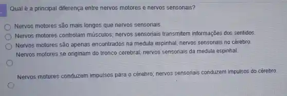 Qual é a principal diferença entre nervos motores e nervos sensoriais?
Nervos motores são mais longos que nervos sensoriais.
Nervos motores controlam músculos; nervos sensoriais transmitem informações dos sentidos.
Nervos motores são apenas encontrados na medula espinhal nervos sensoriais no cérebro.
Nervos motores se originam do tronco cerebral; nervos sensoriais da medula espinhal
Nervos motores conduzem impulsos para o cérebro nervos sensoriais conduzem impulsos do cérebro