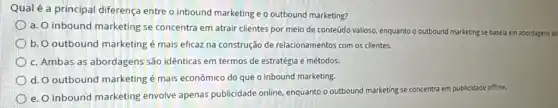 Qual é a principal diferença entre o inbound marketing e o outbound marketing?
a. O inbound marketing se concentra em atrair clientes por meio de conteúdo valioso, enquanto o outbound marketing se basela em abordagens at
b. O outbound marketing é mais eficaz na construção de relacionamentos com os clientes.
c. Ambas as abordagens são idênticas em termos de estratégia e métodos.
d. O outbound marketing é mais econômico do que o inbound marketing.
e. O inbound marketing envolve apenas publicidade online, enquanto o outbound marketing se concentra em publicidade offline.