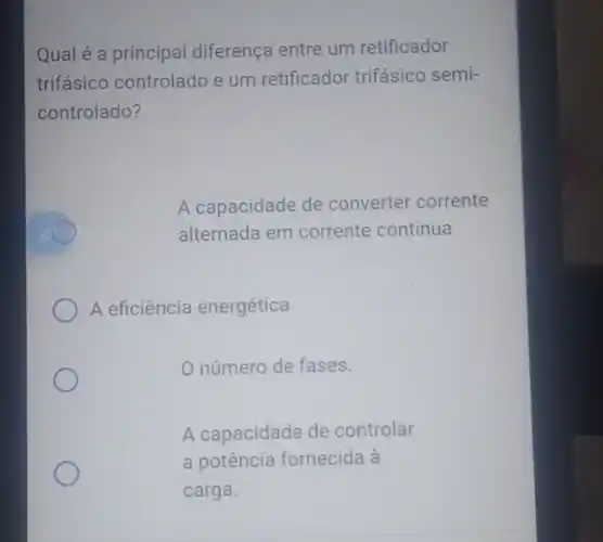 Qual é a principal diferença entre um retificador
trifásico controlado e um retificador trifásico semi-
controlado?
A capacidade de converter corrente
alternada em corrente continua.
A eficiência energética
número de fases.
A capacidade de controlar
a potência fornecida à
carga.