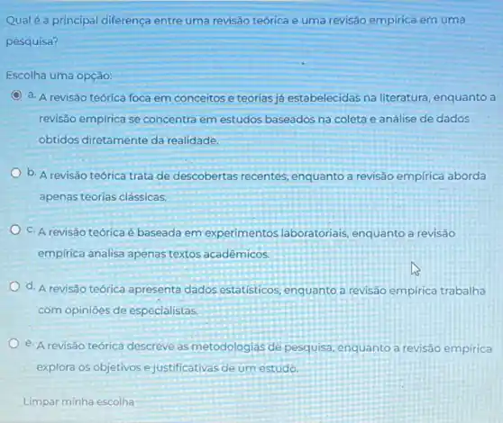 Qualé a principal diferença entre uma revisão teórica e uma revisão empirica em uma
pesquisa?
Escolha uma opção:
a. A revisão teórica foca em conceitos e teorias já estabelecidas na literatura, enquanto a
revisão empirica se concentra em estudos baseados na coleta e análise de dados
obtidos diretamente da realidade.
b. A revisão teórica trata de descobertas recentes , enquanto a revisão empirica aborda
apenas teorias clássicas.
C. A revisão teóricaé baseada em experimentos laboratoriais, enquanto a revisão
empirica analisa apenas textos acadêmicos
d. A revisão teórica apresenta dados estatísticos enquanto a revisão empirica trabalha
com opinioes de especialistas.
e. A revisão teórica descreve as metodologias de pesquisa, enquanto a revisão empirica
explora os objetivos e justificativas de um estudo.
Limpar minha escolha