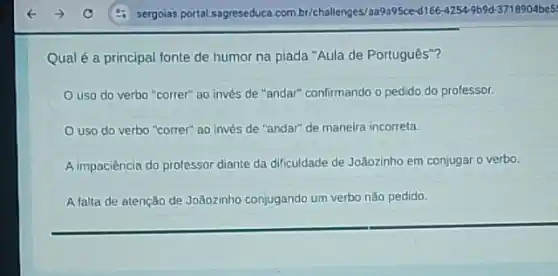 Qual é a principal fonte de humor na piada "Aula de Português"?
uso do verbo "correr"ao invés de "andar"confirmando o pedido do professor.
uso do verbo "correr"ao invés de "andar"de maneira incorreta.
A impaciência do professor diante da dificuldade de Joãozinho em conjugar o verbo.
A falta de atenção de Joãozinho conjugando um verbo nǎo pedido.