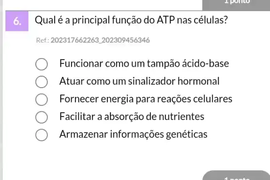 Qual é a principal função do ATP nas células?
Ref: 202317662263 L202309456346
Funcionar como um tampão ácido-base
Atuar como um sinalizador hormonal
Fornecer energia para reações celulares
Facilitar a absorção de nutrientes
Armazenar informações genéticas