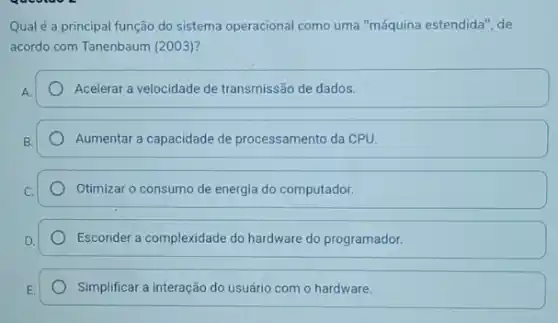 Qualé a principal função do sistema operacional como uma "máquina estendida ", de
acordo com Tanenbaum (2003)?
Acelerar a velocidade de transmissão de dados.
Aumentar a capacidade de processamento da CPU.
Otimizar o consumo de energia do computador.
Esconder a complexidade do hardware do programador.
Simplificar a interação do usuário com o hardware.