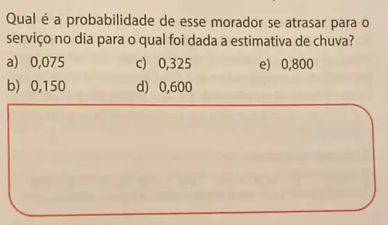 Qual é a probabilidade de esse morador se atrasar para o
serviço no dia para o qual foi dada a estimativa de chuva?
a) 0,075
c) 0,325
e) 0,800
b) 0,150
d) 0,600
square