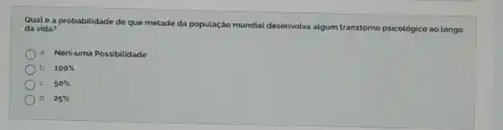 Qualé a probabilidade de que metade da população mundial desenvolva algum transtorno psicológico ao longo
da vida?
a. Nenhuma Possibilidade
b 100% 
50% 
d 25%