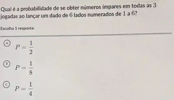 Qualé a probabilidade de se obter números impares em todas as 3
jogadas ao lançar um dado de 6 lados numerados de 1 a 6?
Escolha 1 resposta:
A
P=(1)/(2)
B
P=(1)/(8)
C
P=(1)/(4)