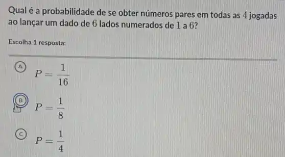 Qual é a probabilidade de se obter números pares em todas as 4 jogadas
ao lançar um dado de 6 lados numerados de 1 a 6?
Escolha 1 resposta:
A
P=(1)/(16)
B
P=(1)/(8) dry
C
P=(1)/(4)