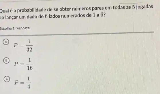 Qualé a probabilidade de se obter números pares em todas as 5 jogadas
ao lançar um dado de 6 lados numerados de 1 a 6?
Escolha 1 resposta:
(A) A
P=(1)/(32)
B
P=(1)/(16)
C
P=(1)/(4)