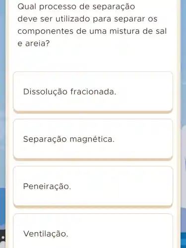 Qual processo de separação
deve ser utilizado para separar OS
componen tes de uma mistura de sal
e areia?
Dissolução fracionada.
Separação magnética.
Peneiração.
Ventilação.