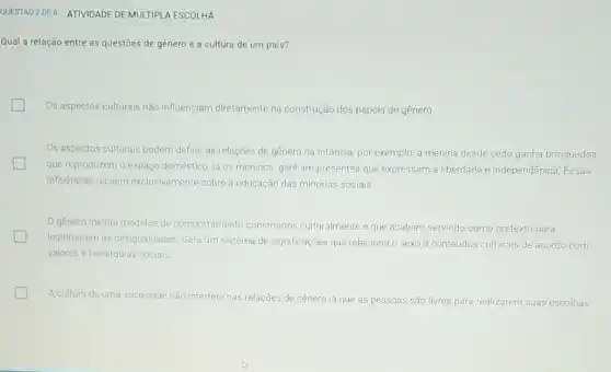 Qual a relação entre as questōes de gênero e a cultura de um país?
Os aspectos culturais não influenciam diretamente na construção dos papéis de gênero
Os aspectos culturais podem definir as relações de genero na infancia, por exemplo, a menina desde cedo ganha brinquedos
que reproduzem o espaço doméstico, já os meninos ganham presentes que expressam a liberdade e independência. Essas
influências recaem exclusivamente sobre a educação das minorias sociais
genero institui modelos de comportamento construidos culturalmente e que acabam servindo como pretexto para
legitimarem as desigualdades Gera um sistema de significações que relaciona o sexo a conteúdos culturais de acordo com
valores e hierarquias socials.
A cultura de uma sociedade não interfere nas relações de gênero já que as pessoas são livres para realizarem suas escolhas.