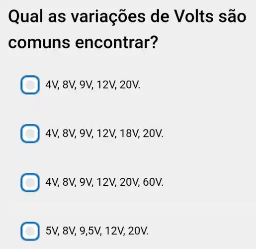 Qual a s var lagoe s de Vo Its sã o
comu ns en cont rar?
4V, 8V, 9V, 12V, 20V.
4V, 8V, 9V, 12V, 18V,20V.
4V, 8V, 9V, 12V, 20V, 60 V.
5V, 8V, 9,5V,, 12V, 20V.