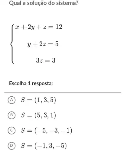 Qual a solução do sistema?
 ) x+2y+z=12 y+2z=5 3z=3 
Escolha 1 resposta:
A S=(1,3,5)
B S=(5,3,1)
C S=(-5,-3,-1)
D S=(-1,3,-5)