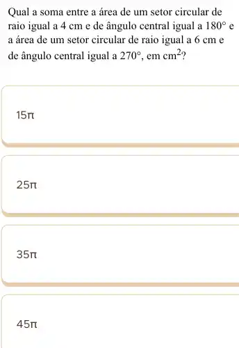 Qual a soma entre a área de um setor circular de
raio igual a 4 cm e de ângulo central igual a 180^circ  e
a área de um setor circular de raio igual a 6 cm e
de ângulo central igual a 270^circ  , em cm^2 ?
15pi 
25pi 
35pi 
45pi