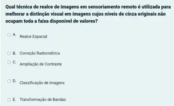 Qual técnica de realce de imagens em sensoriamento remoto é utilizada para
melhorar a distinção visual em imagens cujos níveis de cinza originais não
ocupam toda a faixa disponível de valores?
A. Realce Espacial
B. Correção Radiométrica
C. Ampliação de Contraste
D. Classificação de Imagens
E. Transformação de Bandas