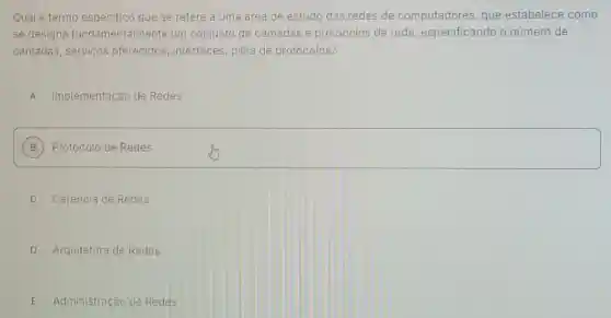 Qual é termo especifico que se refere a uma área de estudo das redes de computadores, que estabelece como
se designa fundamental mente um conjunto de camadas e protocolos de rede especificando o número de
camadas, serviços oferecidos, interfaces pilha de protocolos?
A Implementação de Redes
B ) Protocolo de Redes
C Gerência de Redes
D Arquitetura de Redes
E Administração de Redes