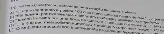 Qual trecho apresenta
15) (P017107)uma relação de causa e efeito?
dentro do mar.".
(10 parác
__
B)"Fle passou por mostraram mudancas positivas no organismo
pa
__
C) "Joseph de quatro a cinco dias por semana
"
4^circ  pa
E) "O ambiente pressurizado é semelhanternando o corpo mais magro