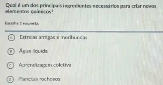 Qual é um dos principais ingredientes necessários para criar novos
elementos químicos?
Escolha 1 resposta:
A Estrelas antigas e moribundas
B Água líquida
C Aprendizagem coletiva
D Planetas rochosos