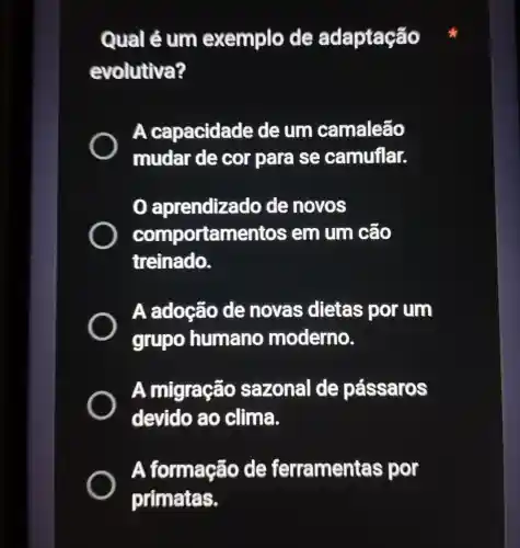 Qual é um exemplo de ada ptacão
evolutiva?
A capacidade de um camaleão
mudar de cor para se camuflar.
aprendizado de novos
comportamentos em um cão
treinado.
A adoção de novas dietas por um
grupo humano moderno.
A migração sazonal de pássaros
devido ao clima.
A formação de ferramentas por