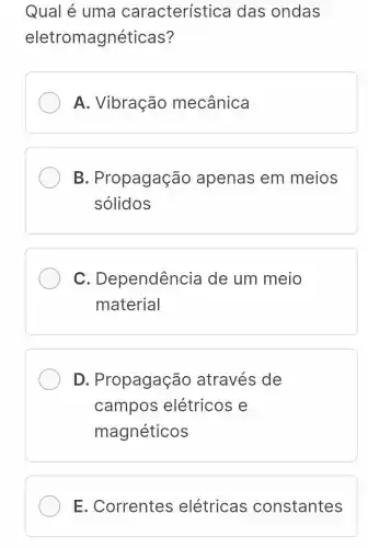 Qual é uma característica das ondas
eletromagnéticas?
A. Vibração mecânica
B . Propagação apenas em meios
sólidos
C . Dependência de um meio
material
D . Propagação através de
campos elétricos e
magnéticos
E . Correntes elétricas constantes