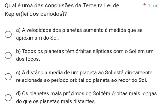 Qual é uma das conclusões da Terceira Lei de
Kepler(lei dos períodos)?
a) A velocidade dos planetas aumenta à medida que se
aproximam do Sol.
b) Todos os planetas têm órbitas elípticas com o Sol em um
dos focos.
c) A distância média de um planeta ao Sol está diretamente
relacionada ao período orbital do planeta ao redor do Sol.
d) Os planetas mais próximos do Sol têm órbitas mais longas
do que os planetas mais distantes.
1 pon