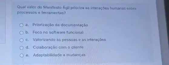 Qual valor do Manifesto Agil prioriza as interações humanas sobre
processos e ferramentas?
a. Priorização da documentação
b. Focono software funcional
c. Valorizando as pessoas e as interaçōes
d. Colaboração com o cliente
e. Adaptabilidade a mudanças