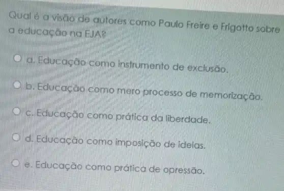 Qual é a visão de autores como Paulo Freire e Frigotto sobre
a educaçãona EUA?
a. Educação Como instrumento de exclusão.
D
b. Educacao como mero processo de memorização.
c. Educação como pratica da liberdade.
d. Educação como imposição de ideias.
e. Educação como prática de opressão.