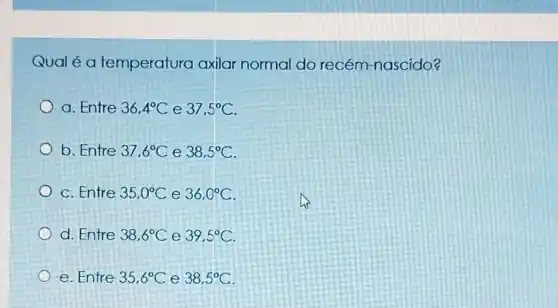 Qualéa temperatura axilar normal do recém-nascido?
a. Entre 36,4^circ C e 37,5^circ C
b. Entre 37,6^circ C e 38,5^circ C
c. Entre 35,0^circ C e 36,0^circ C
d. Entre 38,6^circ C e 39,5^circ C
e. Entre 35,6^circ C e 38,5^circ C