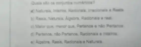 Quale sto on conjuntos numáricos?
4) Naturals, Interos, Racionals Imacionals a Reals
b) Reals, Naturals, Algobra Raclonals a real.
c) Malor que, menor que, Partence ento Pertance
d) Pertence, nào Pertence Racionals e Inteiros.
e) Algebra, Reals, Racionais o Naturals.