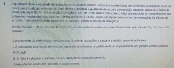 A qualidade do ar e resultado da interação enfre diversos fatores, como as caracteristicas das emissões, a topografia local as
condições climaticas, entre outros Para definire informar a qualidade do ar para a população em geral, utiliza-se o Indice de
Qualidade do Ar (IOAn)A Resolucáo CONAMAn 491. de 2018, define IQAr como o valor que relaciona as concentrações dos
poluentes monitorados aos possiveis efertos adversos a saude, sendo calculado com base em concentrações de dióxido de
enxofre, material particulado monoxido de carbono, ozônio e dióxido de nitrogênio.
BRASIL. Resolucaon 401 de 10 de novembio de 2018. Disobe sobre padries de qualidade do ar Diario Oficial da Unido: seção 1,Brasila, DF p. 155.21 nov 2018
(adaptado)
Considerando as informaçoes apresentadas avalie as asserçōes a seguir e a relação proposta entre elas
1. A combustão incompleta de veiculos automotores influencia a qualidade do ar, especialmente em grandes centros urbanos
PORQUE
II. O IQAré calculado com base na concentração de polientes primários
A respeito das asserçōes assinale a opção correta