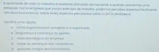 A qualidade de vida no trabalho é bastante discutida ultimamente, e quando realizamos uma
pesquisa numa empresa que possui este tipo de trabalho podemos perceber aspectos facilmente
nos seus funcionários Sobre estes aspectos percebidos sobre aQvTé verdadeiro:
Escolha uma opção:
a. clima organizacional competitivo e organizado
b. lisegurança e confiança na gestão.
c. visāo estratégica da empresa.
d. todas as sentenças sǎo verdadeiras.
e. gestores amigos dos funcionários.