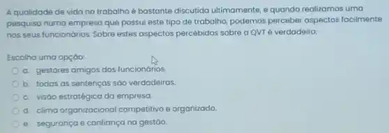 A qualidade de vida no trabalho é bastante discutida ultimamente, e quando realizamos uma
pesquisa numa empresa que possui este tipo de trabalho, podemos perceber aspectos facilmente
nos seus funcionários. Sobre estes aspectos percebidos sobre a QVT é verdadeiro:
Escolha uma opção:
a. gestores amigos dos funcionários.
b. todas as sentenças são verdadeiras.
c. visáo estratégica da empresa.
d. clima organizacional competitivo e organizado.
e. segurança e confiança na gestão.