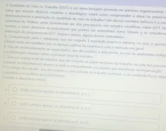 A Qualidade de Vida no Trabalho (QVT) é um tema bastante presente no universo organizacional.
sabia que existem diversos modelos e abordagens sobre como compreender e atuar na preserva
desenvolvimento e promoção da qualidade de vida no trabalho? Um desses modelos teóricosé o mo
conceitual de Walton; autor considerado um dos precursores nos estudos cientificos sobre QVT. Ne
modelo, o autor descreve os indicadores que podem ser entendidos como fatores a se considerar
elaboração de programas de QVT. Seguem abaixo, alguns desses indicadores:
A. Compensação justa e adequada, que diz respeito a equidade interna e externa, ou seja, o quanto
Salários estão em equilibrio com os demais salários da empresa e com o mercado em geral.
B. Uso de desenvolvimento de capacidades, que diz respeito à autonomia, ao uso de qualidades múltip
e à informação recebida sobre o processo total de trabalho
C. Vida e o espaço total de trabalho que diz respeito ao papel exclusivo do trabalho na vida das pessoas
quanto os trabalhadores devem se dedicar integralmente aos papeis que assumiram na organização.
D. Condição de trabalho que diz respeito a uma jornada de trabalho razoável, a um ambiente fisico segu
e saudável, e à ausencia de insalubridade
Assinale a alternativa correta
Estão corretas apenas as afirmativas
A,Bin C
Estão corretas apenas as afimativas B. C. e D
Estão
corretas apenas as afirmativas
BeD