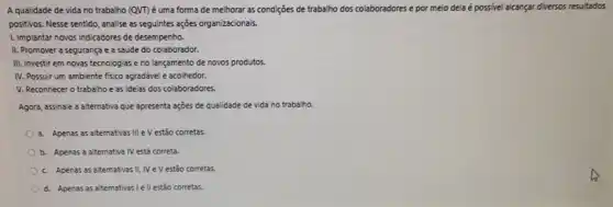 A qualidade de vida no trabalho (QVT) é uma forma de melhorar as condições de trabalho dos colaboradores e por meio dela é possivel alcançar diversos resultados
positivos. Nesse sentido, analise as seguintes açoes organizacionais.
1. Implantar novos indicadores de desempenho.
II. Promover a segurança e a saúde do colaborador.
III. Investir em novas tecnologias e no lançamento de novos produtos.
IV. Possuir um ambiente fisico agradável e acolhedor.
V. Reconhecer o trabalho e as ideias dos colaboradores.
Agora, assinale a aiternativa que apresenta ações de qualidade de vida no trabalho.
a Apenas as alternativas III e V estão corretas.
b. Apenas a alternativa IV está correta.
c. Apenas as alternativas II IV e V estão corretas.
d. Apenas as alternativas ell estão corretas.