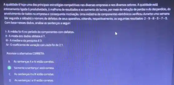 A qualidade é hoje uma das principais estratégias competitivas nas diversas empresas e nos diversos setores. A qualidade está
intimamente ligada à produtividade, à melhoria de resultados e ao aumento de lucros, por meio de redução de perdas e do desperdicio, do
envolvimento de todos na empresa e consequente motivação. Uma indústria de componentes eletrônicos verificou durante uma semana
(de segunda a sâbado)o número de defeitos de seus aparelhos, obtendo , respectivamente, os seguintes resultados: 2-9-8-5-7-5
Com base nesses dados , analise as sentenças a seguir:
I- A média foi 6 no periodo de componentes com defeitos.
II - A moda dos dados obtidos é 7.
III- A mediana da pesquisa é 3.
N - O coeficiente de variação calculado foi de 2,1.
Assinale a alternativa CORRETA:
A As sentenças II eIV estão corretas
B Somente a sentença l está correta
C As sentenças II e III estão corretas.
D As sentenças le III estão corretas.