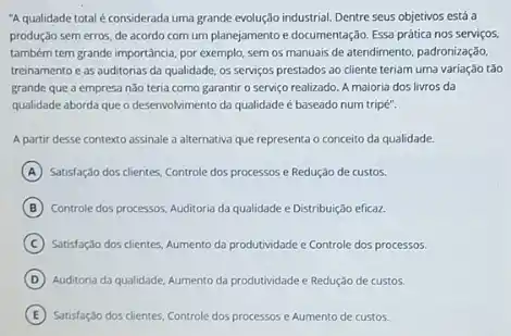 "A qualidade total é considerada uma grande evolução industrial. Dentre seus objetivos está a
produção sem erros, de acordo com um planejamento e documentação. Essa prática nos serviços
também tem grande importância por exemplo, sem os manuais de atendimento, padronização,
treinamento e as auditonas da qualidade, os serviços prestados ao cliente teriam uma variação tǎo
grande que a empresa não teria como garantir o serviço realizado. A maioria dos livros da
qualidade aborda que o deservolvimento da qualidade é baseado num tripé".
A partir desse contexto assinale a alternativa que representa o conceito da qualidade.
A Satisfação dos clientes, Controle dos processos e Redução de custos.
B Controle dos processos, Auditoria da qualidade e Distribuição eficaz.
C Satisfação dos clientes, Aumento da produtividade e Controle dos processos.
D Auditoria da qualidade, Aumento da produtividade e Redução de custos.
E Satisfação dos clientes, Controle dos processos e Aumento de custos.