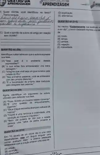 Qualis cliches vocablenthous no tents?
Transcreva,os.
__
C) Qual a opinião da autora do artigo em relação
aos cliches?
__
QUESTÃO 02 (D8)
Identifique a alternativa em que a autora expressa
sua tese.
(A) "Mas qual e o problema dessas
expressões?"
(B) "o que antes fora embevecedor vira mera
paisagem."
(C) "Imagine que você seja um guia turistico pela
cidade do Rio."
(D) "Nos primeiros passeios, você se embevece
com seu próprio discurso."
(E) ''E a banalização da própría ideia traduzida
pelo desgaste das palavras."
QUESTÃO 03 (D8)
Agora,identifique um argumento da autora
utilizado para defender sua tese.
(A) "Puxa, há todo um impacto nesses números.
(B) {}^4E uma questão de enquadramento,
digamos."
(C) "Seus braços esticados alcançam vultosos 28
metros!"
(D) "Clichê é uma renúncia à criatividade uma
rendição ao marasmo linguístico."
(E) "Bem, ele marafin ter dito que a cidade
parecia uma "selva de pedra cinzenta e
triste".
QUESTÃO 04 (D15)
QUEST oposto de um cliche não é uma ideia
espalhafatosa, magaian ángulo singular pada
qualquer as um a palavra destacada
estabelece com a oração anterior uma idela de
(A) adição.
(D) explicação.
E
QUESTAO 05 (D15)
No trecho:"Evidentemente, sua existrcia n
éem vào", otermo destacation expresse ina ide
de
(A) modo.
(B) tempo.
(C) certeza.
(D)negação.
(E) intensidade.