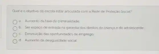 Qualéo objetivo da escola estar articulada com a Rede de Proteção Social?
a. Aumento da taxa de criminalidade;
b. Ser espaço de entrada na garantia dos direitos da criança e do adolescente:
c. Diminuição das oportunidades de emprego;
d. Aumento da desigualdade social