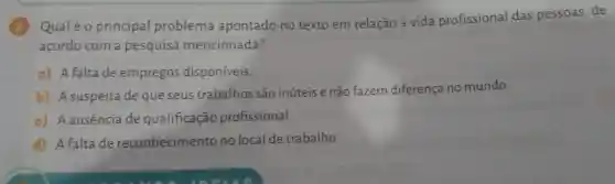 Qualéo principal problema apontado no texto em relação à vida profissional das pessoas, de
acordo com a pesquisa mencionada?
a) Afaltade empregos disponíveis.
b) A suspeita de que seus trabalhos são inúteis e não fazem diferença no mundo.
c) Aausência de qualificação profissional.
d) A falta de reconhecimento no local de trabalho.