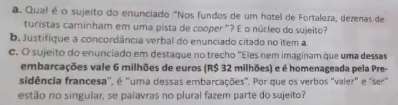 a. Qualéo sujeito do enunciado "Nos fundos de um hotel de Fortaleza , dezenas de
turistas caminham em uma pista de cooper"? E o núcleo do sujeito?
b. Justifique a concordância verbal do enunciado citado no item a.
c. O sujeito do enunciado em destaque no trecho "Eles nem imaginam que uma dessas
embarcações vale 6 milhões de euros R 32milhtilde (a)es) e é homenageada pela Pre-
sidência francesa", é "uma dessas embarcações ". Por que os verbos "valer" e "ser"
estão no singular, se palavras no plural fazem parte do sujeito?