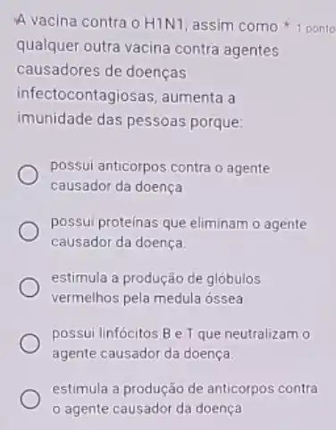 qualquer outra vacina contra agentes
causadores de doenças
infectocontagiosas, aumenta a
imunidade das pessoas porque:
possui anticorpos contra o agente
causador da doença
possui proteinas que eliminam o agente
causador da doença.
estimula a produção de glóbulos
vermelhos pela medula ossea
possui linfócitos Be Tque neutralizam o
agente causador da doença.
A vacina contra o H1N1 assim como ponto
estimula a produção de anticorpos contra
agente causador da doença