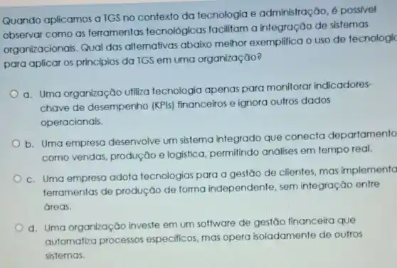 Quando aplicamos a TGS no contexto da tecnologia e administração, é possivel
observar como as ferramentas tecnológicas facilitam a integração de sistemas
organizacionais Qual das alternativas abaixo melhor exemplifica o uso de tecnologic
para aplicar os princípios da TGS em uma organização?
a. Uma organização utiliza tecnologia apenas para monitorar indicadores-
chave de desempenho (KPIs) financeiros e ignora outros dados
operacionais.
b. Uma empresa desenvolve um sistema integrado que conecta departamento
como vendas produção e logistica permitindo análises em tempo real.
c. Uma empresa adota tecnologias para a gestão de clientes, mas implementa
ferramentas de produção de forma independente , sem integração entre
áreas.
d. Uma organização investe em um software de gestão financeira que
automatiza processos especificos, mas opera isoladamente de outros
sistemas.