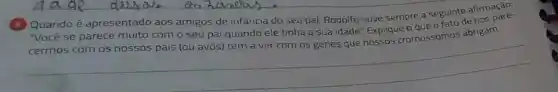 Quando é apresentado aos amigos de infancia do seu pai, Rodolfo ouve sempre a seguinte afirmage.
"Você se parece muito com o seu pai quando ele tinha a sua idade" Explique o que o fato de nos
__