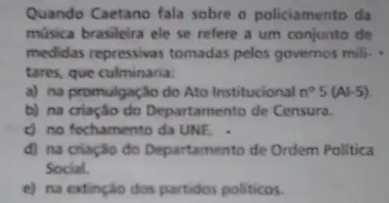 Quando Caetano fala sobre o policiamento da
música brasileira ele se refere a um conjunto de
medidas repressivas tomadas pelos governos mili.
tares, que culminaria:
a) na promulgação do Ato Institucional n^circ 5(Al-5)
b) na criação do Departamento de Censura.
c) no fechamento da UNE.
d) na criação đo Departamento de Ordem Politica
Social.
e) na extinção dos partidos politicos.