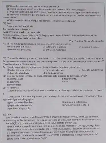 (a) "Quando chegou a hora , tive vontade de desanimar."
b) "Para que eu seja um bom escritor é preciso que descreva Glória com precisão."
c) "Mas minha mãe diz que prefere [meu casamento], contanto que eu fique com o nome limpo."
d) "Há vários dias ansiava por ele, como um jovem adolescente espera o dia de ir ao cinema com a
namoradinha."
e) "Ainda que eu falasse a língua dos homens, sem amor, eu nada seria".
Criança periférica rejeitada __
Teu mundo é um submundo.
Mão nenhuma te valeu na derrapada.
Ao acaso das ruas -nosso encontro. És tão pequeno __ eu tenho medo. Medo de você crescer, ser
homem. Medo da espada de teus olhos __
(Cora Coralina, Menor abandonado)
Quais são as figuras de linguagem presentes nos termos destacados?
a) eufemismo e metáfora
c) eufemismo e antitese
e) metáfora e catacre
b) metonímia e metáfora
d) antítese e metonimia
07) "Conheci Madalena que era boa em demasia __ A culpa foi desta vida que me deu uma alma agreste.
Procuro recordar o que dizíamos. Terá realmente piado a coruja? Será a mesma que piava há dois anos?"
(Graciliano Ramos, São Bernardo)
Em relação às orações subordinadas em destaque no trecho acima, tem-se que:
a) todas são substantivas.
c) todas são adjetivas.
e) duas são substantivas
b) duas são adverbiais.
d) três são adjetivas.
08) Qual das palavras retiradas do texto é formada pelo processo de derivação sufixal?
a) desesperança
d) faturamento.
b) desânimo.
e) ciclo.
c) irrelevantes.
09) Nos trechos:
"...nem um dos autores nacionais ou nacionalizados de oitenta pra lá faltava nas estantes do major" __
e
__ o essencial é achar-se as palavras que o violão pede e deseja"encontramos respectivamente, as
seguintes figuras de linguagem:
a) prosopopeía e hipérbole;
d) catacrese e eufemismo.
b) hipérbole e metonímia;
e) metonímia e prosopopeia
c) perífrase e hipérbole;
10) Leia:
A cidade de Aparecida onde foi encontrada a imagem de Nossa Senhora, à qual são atribuídos
muitos milagres, fica intransitável na festa da Padroeira do Brasil, que ocorre no dia doze de outubro.
Em relação aos pronomes relativos em destaque, é correto afirmar que:
a) onde está empregado incorretamente, pois ele não pode representar um lugar,espaço físico.
b) que está corretamente empregado e representa o antecedente "festa da Padroeira do Brasil".
c) a preposição em deveria preceder o que por isso há erro no emprego desse pronome.
d) à qual está corretamente empregado e representa o antecedente "A cidade de Aparecida".
e) que poderia ser substituído por "cuja".