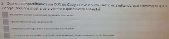 Quando compartilhamos um DOC do Google Drive e outro usuário está editando qual a informação que o
Google Docs nos mostra para vermos o que ele está editando?
Não podemos ver onde o outro usuário está editando nosso arquivo.
Apenas no botão 'Ver Status do Documento"
Ocursor do usuário fica piscando e o nosso cursor se mantém parado
cursor do usuário fica vermelho no ponto em que ele está editando. Ou com outras cores se for mais de um usuário.