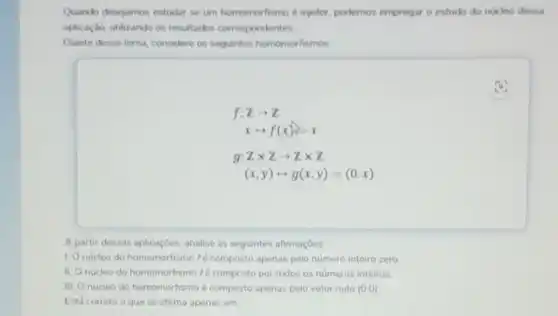 Quando descjamos estudar se um homomorfismo injetor, podemos empregar o estudo do nucleo dessa
aplicaçdo, utilizando os resultados correspondentes.
Diante desse tema, considere os sequintes homomorfismos
f:Zarrow Z
xlongmapsto f(x)=x
g:Ztimes Zarrow Ztimes Z
(x,y)longmapsto g(x,y)=(0,x)
A partir dessas aplicaçóes analise as seguintes afirmaçoes:
1. Onucleo do homomorfismo fé composto apenas pelo numero inteiro zero
II. Onucleo do homomorfismo fé composto por todos os numeros inteiros
III. O nucleo do homomorfismo é composto apenas pelo vetor nulo (0,0)
Está correto o que se afirma apenas em